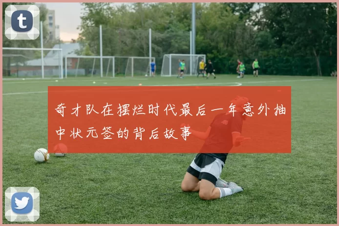 奇才队在摆烂时代最后一年意外抽中状元签的背后故事