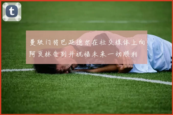 曼联门将巴延德尔在社交媒体上向阿莫林告别并祝福未来一切顺利
