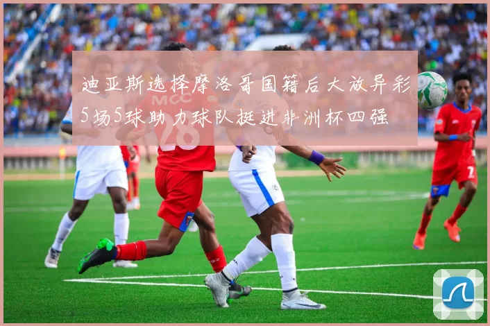 迪亚斯选择摩洛哥国籍后大放异彩5场5球助力球队挺进非洲杯四强