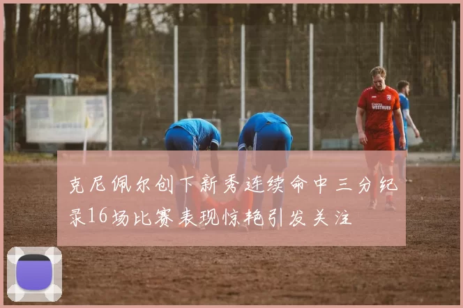 克尼佩尔创下新秀连续命中三分纪录16场比赛表现惊艳引发关注
