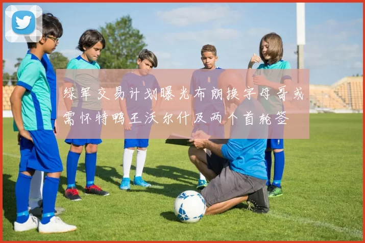 绿军交易计划曝光布朗换字母哥或需怀特鸭王沃尔什及两个首轮签