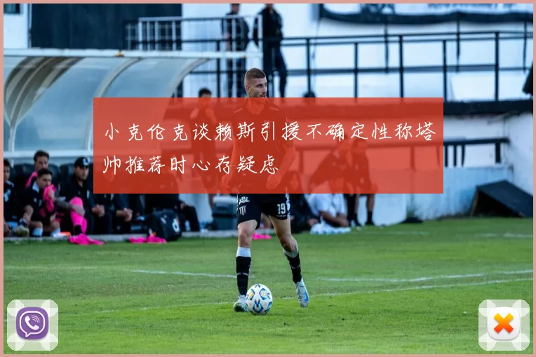 小克伦克谈赖斯引援不确定性称塔帅推荐时心存疑虑