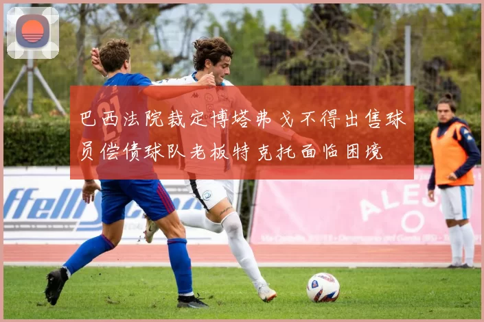 巴西法院裁定博塔弗戈不得出售球员偿债球队老板特克托面临困境